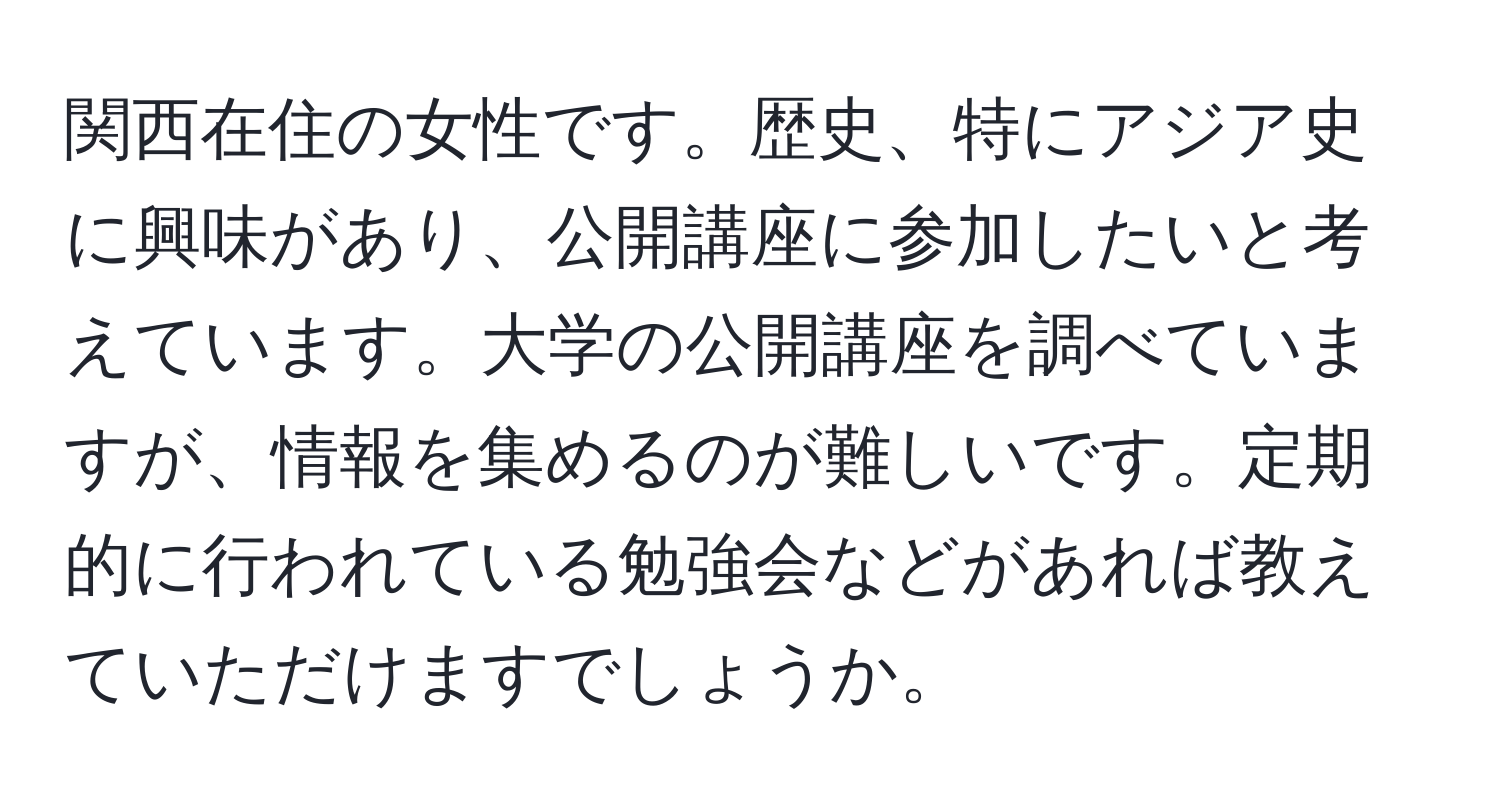 関西在住の女性です。歴史、特にアジア史に興味があり、公開講座に参加したいと考えています。大学の公開講座を調べていますが、情報を集めるのが難しいです。定期的に行われている勉強会などがあれば教えていただけますでしょうか。