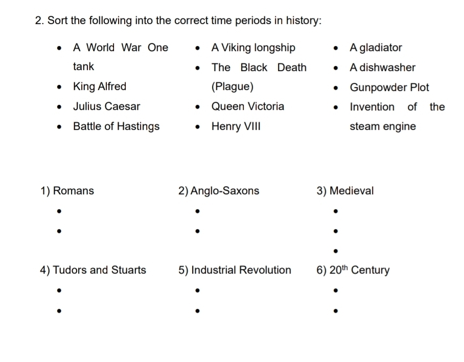 Sort the following into the correct time periods in history: 
A World War One A Viking longship A gladiator 
tank The Black Death A dishwasher 
King Alfred (Plague) Gunpowder Plot 
Julius Caesar Queen Victoria Invention of the 
Battle of Hastings Henry VIII steam engine 
1) Romans 2) Anglo-Saxons 3) Medieval 
4) Tudors and Stuarts 5) Industrial Revolution 6) 20^(th) Century