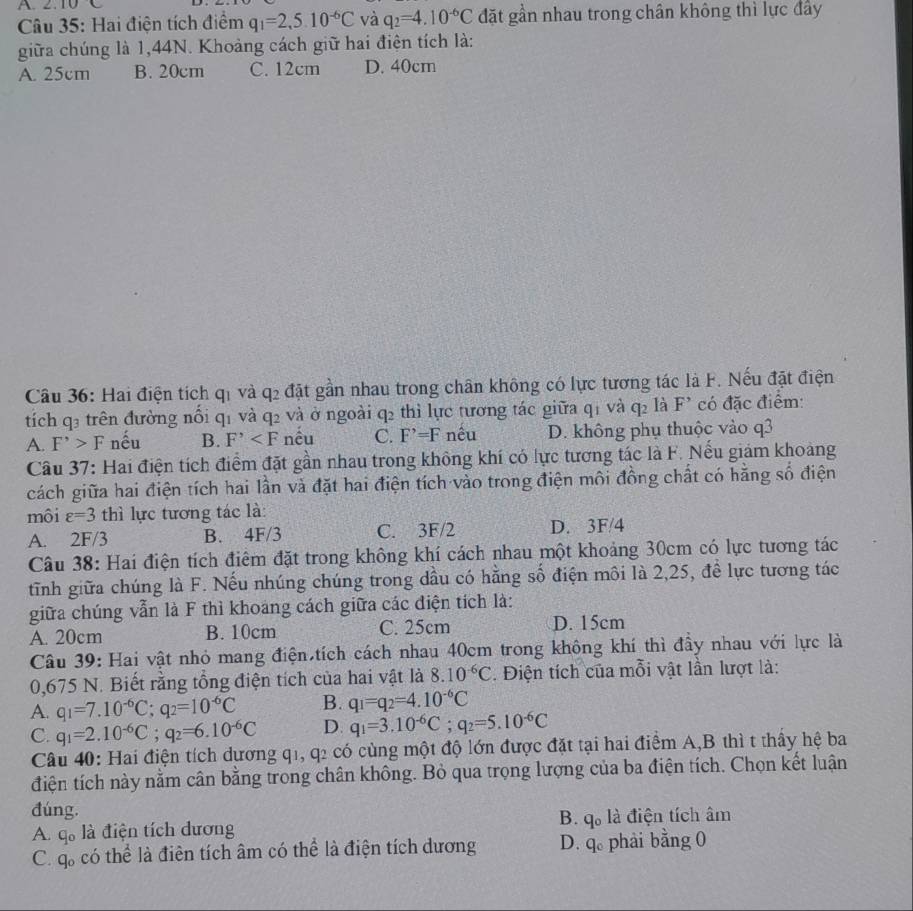 2.10
Câu 35: Hai điện tích điểm q_1=2,5.10^(-6)C và q_2=4.10^(-6)C đặt gần nhau trong chân không thì lực đây
giữa chúng là 1,44N. Khoảng cách giữ hai điện tích là:
A. 25cm B. 20cm C. 12cm D. 40cm
Câu 36: Hai điện tích qi và q2 đặt gần nhau trong chân không có lực tương tác là F. Nếu đặt điện
tích q₃ trên đường nổi q1 và q2 và ở ngoài q2 thì lực tương tác giữa q1 và q2 là F² có đặc điểm:
A. F^(^,)>F nếu B. F^, nêu C. F^,=F nêu D. không phụ thuộc vào q3
Câu 37: Hai điện tích điểm đặt gần nhau trong không khí có lực tương tác là F. Nếu giám khoảng
cách giữa hai điện tích hai lần và đặt hai điện tích vào trong điện môi đồng chất có hằng số điện
môi varepsilon =3 thì lực tương tác là:
A. 2F/3 B. 4F/3 C. 3F/2 D. 3F/4
Câu 38: Hai điện tích điểm đặt trong không khí cách nhau một khoảng 30cm có lực tương tác
tĩnh giữa chúng là F. Nếu nhúng chúng trong dầu có hằng số điện môi là 2,25, đề lực tương tác
giữa chúng vẫn là F thì khoang cách giữa các điện tích là:
A. 20cm B. 10cm C. 25cm D. 15cm
Câu 39: Hai vật nhỏ mang điện tích cách nhau 40cm trong không khí thì đầy nhau với lực là
0,675 N. Biết rằng tổng điện tích của hai vật là 8.10^(-6)C. Điện tích của mỗi vật lần lượt là:
A. q_1=7.10^(-6)C;q_2=10^(-6)C B. q_1=q_2=4.10^(-6)C
C. q_1=2.10^(-6)C;q_2=6.10^(-6)C D. q_1=3.10^(-6)C;q_2=5.10^(-6)C
Câu 40: Hai điện tích dương q1, q2 có cùng một độ lớn được đặt tại hai điểm A,B thì t thầy hệ ba
điện tích này nằm cân bằng trong chân không. Bỏ qua trọng lượng của ba điện tích. Chọn kết luận
đúng.
A. q。 là điện tích dương B. q. là điện tích âm
C. q. có thể là điên tích âm có thể là điện tích dương D. q phải bằng 0