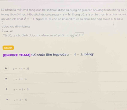 Số phức là một mở rộng của hệ số thực, được sử dụng để giải các phương trình không có n
trong tập số thực. Một số phức có dạng z=a+bi. Trong đớ: a là phần thực, b là phần ảo và
ào với tính chất i^2=-1. Ngoài ra, ta còn có khái niệm vè số phực liên hợp của z, kí hiệu là
frac 2
được xác định bằng
overline z=a-bi. Từ đó, ta xác định được mo-đun của số phức |z|=bsqrt[3](a^2+b^2)endvmatrix 
Câu 84
[EMPIRE TEAM] Số phức liên hợp của z=4-3i bằng:
A z=-4-3i
B z=4+3i
c z=-4+3i
D z=4-3i