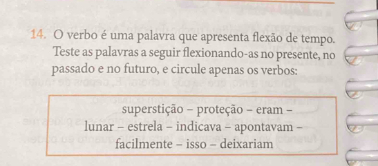 verbo é uma palavra que apresenta flexão de tempo. 
Teste as palavras a seguir flexionando-as no presente, no 
passado e no futuro, e circule apenas os verbos: 
superstição - proteção - eram - 
lunar - estrela - indicava - apontavam - 
facilmente - isso - deixariam