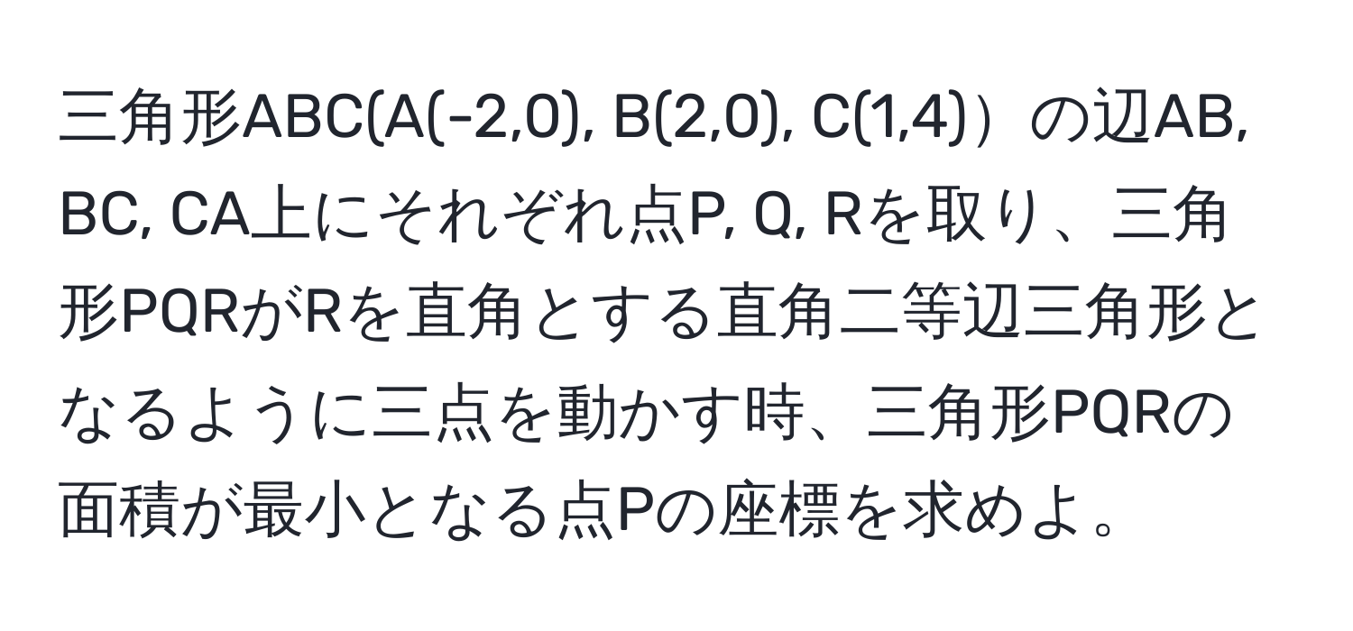 三角形ABC(A(-2,0), B(2,0), C(1,4)の辺AB, BC, CA上にそれぞれ点P, Q, Rを取り、三角形PQRがRを直角とする直角二等辺三角形となるように三点を動かす時、三角形PQRの面積が最小となる点Pの座標を求めよ。