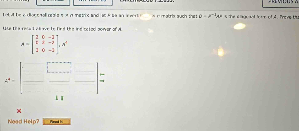 Previous à 
Let A be a diagonalizable n* n matrix and let P be an invertih × n matrix such that B=P^(-1)AP is the diagonal form of A. Prove th 
Use the result above to find the indicated power of A.
A=beginbmatrix 2&0&-2 0&2&-2 3&0&-3endbmatrix , A^4
_ 
A^4=beginbmatrix □ &□  □ &□  □ &44endbmatrix  □ /□  
□  
x 
Need Help? Read It