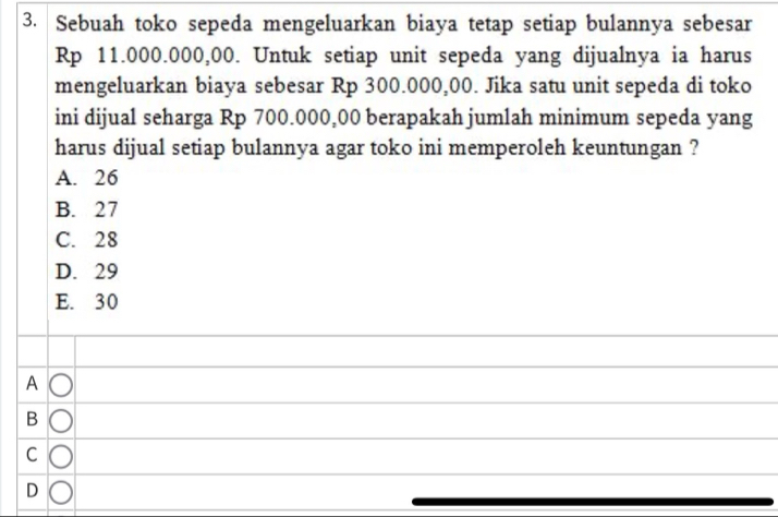 Sebuah toko sepeda mengeluarkan biaya tetap setiap bulannya sebesar
Rp 11.000.000,00. Untuk setiap unit sepeda yang dijualnya ia harus
mengeluarkan biaya sebesar Rp 300.000,00. Jika satu unit sepeda di toko
ini dijual seharga Rp 700.000,00 berapakah jumlah minimum sepeda yang
harus dijual setiap bulannya agar toko ini memperoleh keuntungan ?
A. 26
B. 27
C. 28
D. 29
E. 30
A
B
C
D