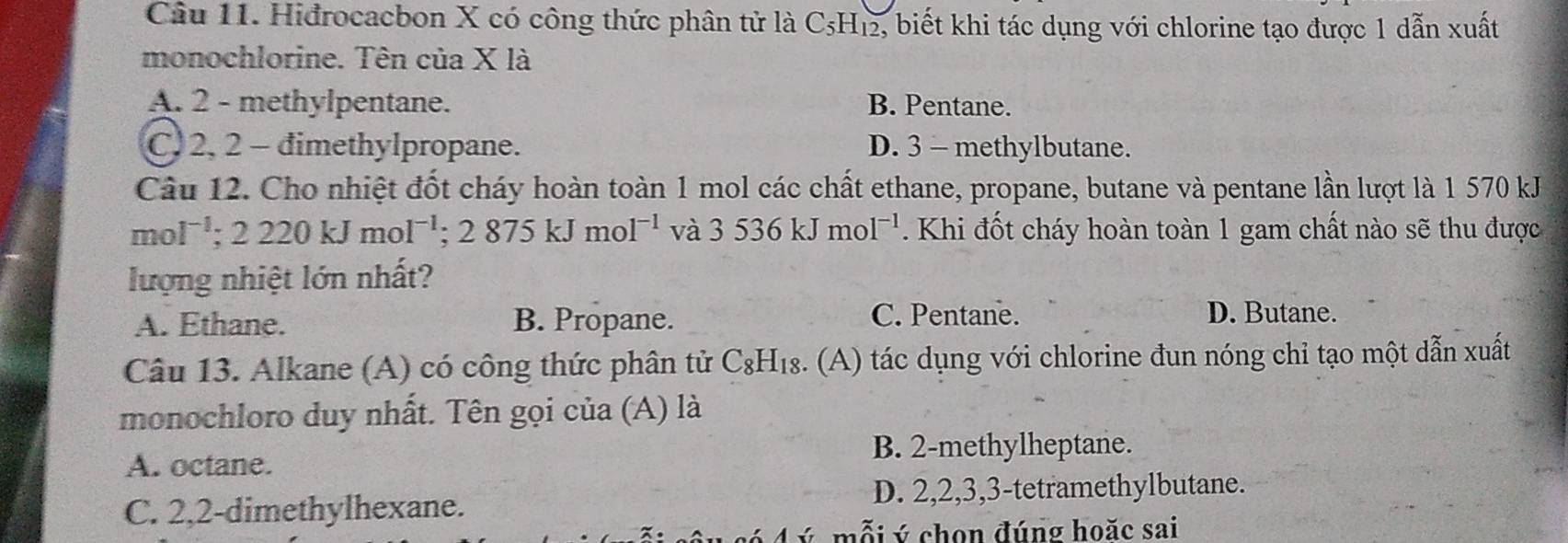 Hiđrocacbon X có công thức phân tử là C₅H₁₂, biết khi tác dụng với chlorine tạo được 1 dẫn xuất
monochlorine. Tên của X là
A. 2 - methylpentane. B. Pentane.
C. 2, 2 - dimethylpropane. D. 3 - methylbutane.
Câu 12. Cho nhiệt đốt cháy hoàn toàn 1 mol các chất ethane, propane, butane và pentane lần lượt là 1 570 kJ
mol^(-1); 2220kJmol^(-1); 2875kJmol^(-1) và 3536kJmol^(-1). Khi đốt cháy hoàn toàn 1 gam chất nào sẽ thu được
lượng nhiệt lớn nhất?
A. Ethane. B. Propane. C. Pentane. D. Butane.
Câu 13. Alkane (A) có công thức phân tử C₈H₁₈. (A) tác dụng với chlorine đun nóng chỉ tạo một dẫn xuất
monochloro duy nhất. Tên gọi của (A) là
A. octane.
B. 2 -methylheptane.
C. 2, 2 -dimethylhexane. D. 2, 2, 3, 3 -tetramethylbutane.
mỗi ý chon đúng hoăc sai