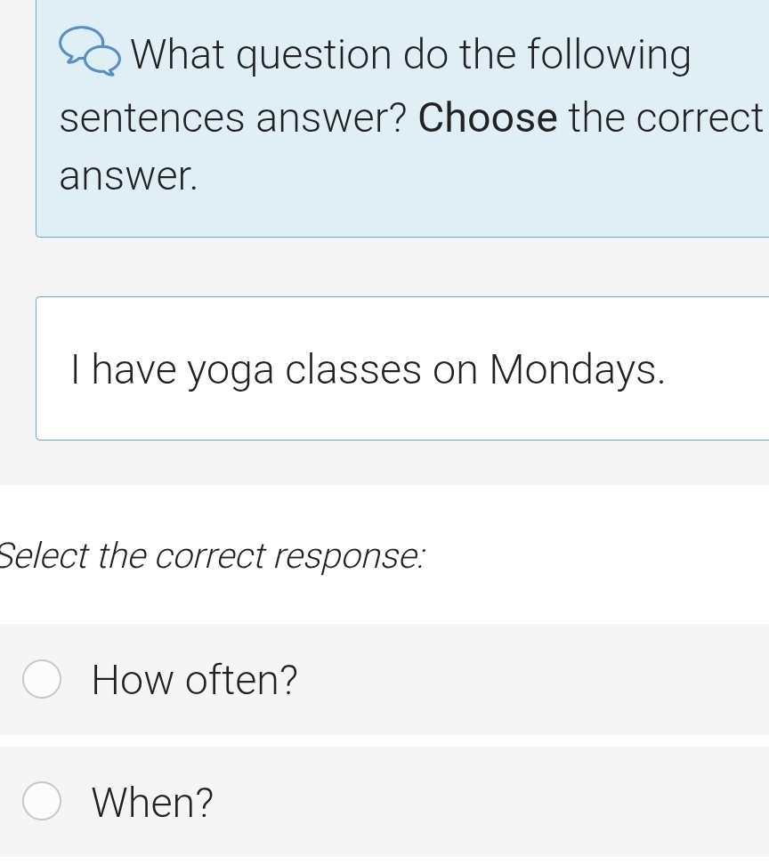 What question do the following 
sentences answer? Choose the correct 
answer. 
I have yoga classes on Mondays. 
Select the correct response: 
How often? 
When?