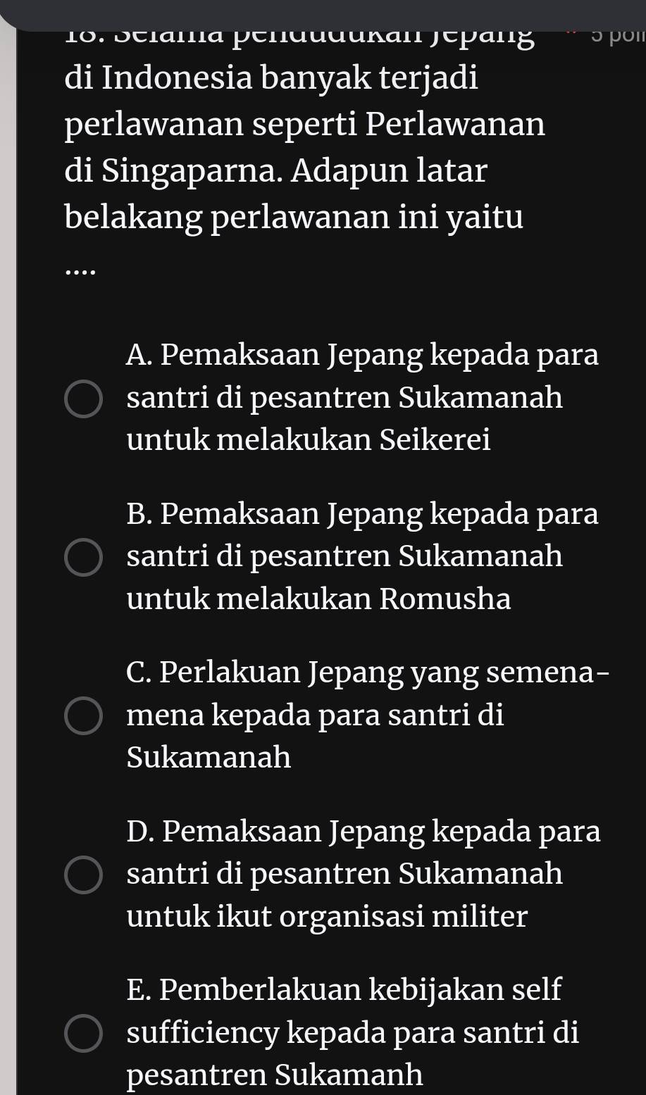 Selama pendudukan Jépang ɔpοι
di Indonesia banyak terjadi
perlawanan seperti Perlawanan
di Singaparna. Adapun latar
belakang perlawanan ini yaitu
_
…
A. Pemaksaan Jepang kepada para
santri di pesantren Sukamanah
untuk melakukan Seikerei
B. Pemaksaan Jepang kepada para
santri di pesantren Sukamanah
untuk melakukan Romusha
C. Perlakuan Jepang yang semena-
mena kepada para santri di
Sukamanah
D. Pemaksaan Jepang kepada para
santri di pesantren Sukamanah
untuk ikut organisasi militer
E. Pemberlakuan kebijakan self
sufficiency kepada para santri di
pesantren Sukamanh