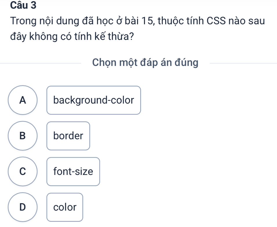 Trong nội dung đã học ở bài 15, thuộc tính CSS nào sau
đây không có tính kế thừa?
Chọn một đáp án đúng
A background-color
B border
C font-size
D color