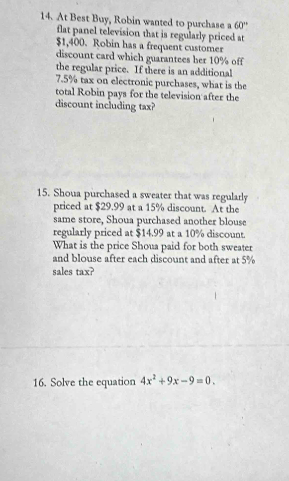 At Best Buy, Robin wanted to purchase a 60''
flat panel television that is regularly priced at
$1,400. Robin has a frequent customer 
discount card which guarantees her 10% off 
the regular price. If there is an additional
7.5% tax on electronic purchases, what is the 
total Robin pays for the television after the 
discount including tax? 
15. Shoua purchased a sweater that was regularly 
priced at $29.99 at a 15% discount. At the 
same store, Shoua purchased another blouse 
regularly priced at $14.99 at a 10% discount. 
What is the price Shoua paid for both sweater 
and blouse after each discount and after at 5%
sales tax? 
16. Solve the equation 4x^2+9x-9=0.