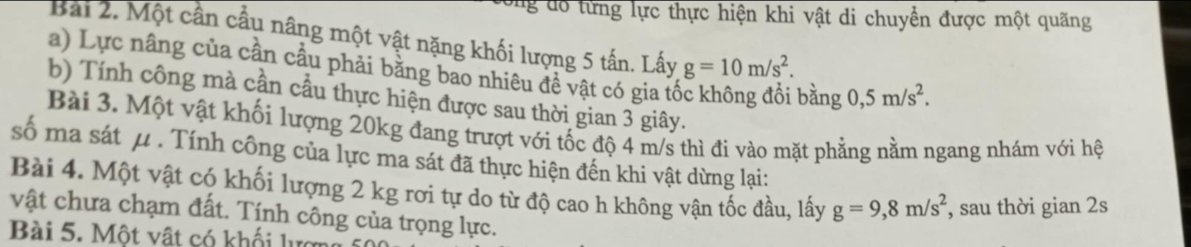 ông đô từng lực thực hiện khi vật di chuyển được một quãng 
Bài 2. Một cần cầu nâng một vật nặng khối lượng 5 tấn. Lấy g=10m/s^2. 
a) Lực nâng của cần cầu phải bằng bao nhiêu đề vật có gia tổ 
bằng 0,5m/s^2. 
b) Tính công mà cần cầu thực hiện được sau thời gian 3 giây. 
Bài 3. Một vật khối lượng 20kg đang trượt với tốc độ 4 m/s thì đi vào mặt phẳng nằm ngang nhám với hệ 
số ma sát μ. Tính công của lực ma sát đã thực hiện đến khi vật dừng lại: 
Bài 4. Một vật có khối lượng 2 kg rơi tự do từ độ cao h không vận tốc đầu, lấy g=9, 8m/s^2 , sau thời gian 2s 
vật chưa chạm đất. Tính công của trọng lực. 
Bài 5. Một vật có khối lựợ