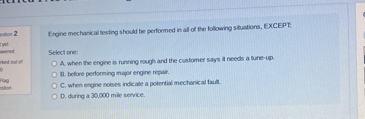 estion 2 Engine mechanical testing should be performed in all of the following situations, EXCEPT:
t yet
swered Select one:
rked out of A. when the engine is running rough and the customer says it needs a tune-up.
B. before performing major engine repair.
Flag
estion C. when engine noises indicate a potential mechanical fault.
D. during a 30,000 mile service.