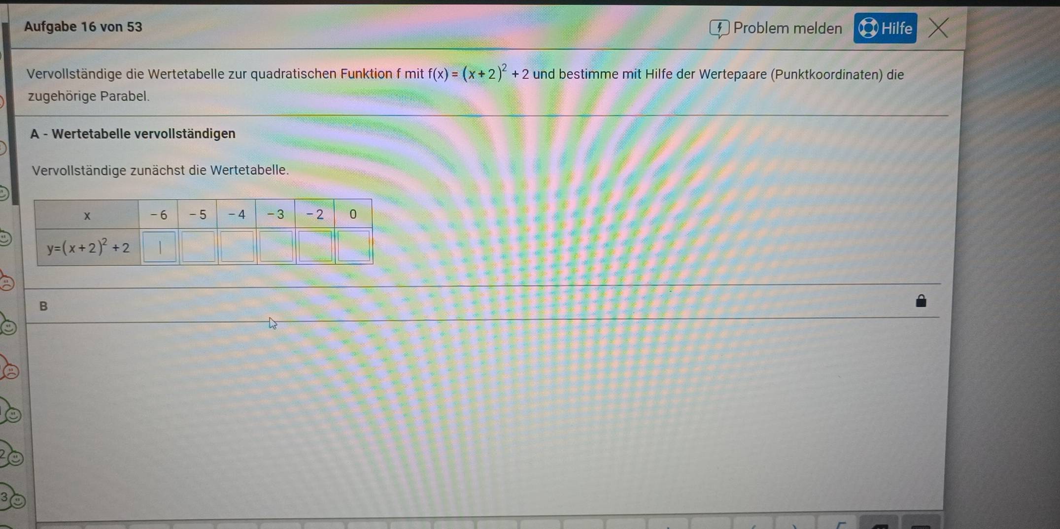 Aufgabe 16 von 53 Problem melden Hilfe /
Vervollständige die Wertetabelle zur quadratischen Funktion f mit f(x)=(x+2)^2+2 und bestimme mit Hilfe der Wertepaare (Punktkoordinaten) die
zugehörige Parabel.
A - Wertetabelle vervollständigen
Vervollständige zunächst die Wertetabelle.
B