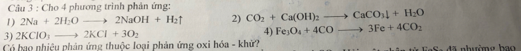 Cho 4 phương trình phản ứng: 
1) 2Na+2H_2Oto 2NaOH+H_2uparrow 2) CO_2+Ca(OH)_2to CaCO_3downarrow +H_2O
4) 
3) 2KClO_3to 2KCl+3O_2 Fe_3O_4+4COto 3Fe+4CO_2
Có bao nhiệu phản ứng thuộc loại phản ứng oxi hóa - khử?
C-42 hu ờ ng bao