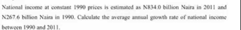 National income at constant 1990 prices is estimated as N834.0 billion Naira in 2011 and
N267.6 billion Naira in 1990. Calculate the average annual growth rate of national income 
between 1990 and 2011.