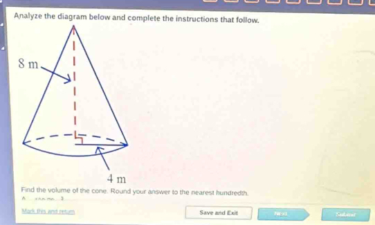 Analyze the diagram below and complete the instructions that follow. 
Find the volume of the cone. Round your answer to the nearest hundredth. 
A xan ma 3 
Mark this and retum Save and Exit Nea Subiner