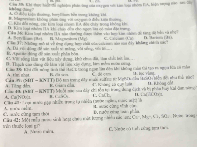 sa. C. Zn ure
Câu 35: Khi thực hiện thí nghiệm phản ứng của oxygen với kim loại nhóm IIA, hiện tượng nào sau dây
không đúng?
A. Ở điều kiện thường, beryllium bèn trong không khi.
B. Magnesium không phản ứng với oxygen ở điều kiện thường.
C. Khi đốt nóng, các kim loại nhóm IIA đều chảy trong không khi.
D. Kim loại nhóm IIA khi cháy đều cho ngọn lừa có màu đặc trưng.
Câu 36: Kim loại nhóm IIA não thường được thêm vào hợp kim nhôm để tăng độ bèn và nhẹ?
A. Beryllium (Be). B. Magnesium (Mg). C. Calcium (Ca). D. Barium (Ba).
Câu 37: Những mô tả về ứng dụng hợp chất của calcium nào sau dây không chính xác?
A. Đá vôi dùng để sản xuất xi măng, vôi sống, vôi tôi,...
B. Apatite dùng để sản xuất phân bón.
C. Vôi sống làm vật liệu xây dựng, khử chua đất, làm chất hút ẩm,...
D. Thạch cao dùng để làm vật liệu xây dựng, làm mềm nước cứng.
Câu 38: Khi đốt nóng tinh thể BaCl₂ trong ngọn lửa đèn khí không màu thì tạo ra ngọn lửa có màu
A. tim nhạt. B. đỏ son. C. đò cam. D. lục vàng.
Câu 39: (SBT - KNTT) Độ tan trong dãy muối sulfate từ MgSO4 đến BaSO4 biển đổi như thế nào?
A. Tăng dần. B. Giảm dần. C. Không có quy luật. D. Không đổi,
Câu 40: (SBT - KNTT) Muối nào sau đây chi tồn tại trong dung dịch và bị phần huỷ khi đun nóng?
A. Ca(NO3)2. B. CaSO4. C. CaCl2. D. Ca(HCO3)2.
Câu 41: Loại nước gặp nhiều trong tự nhiên (nước ngầm, nước mặt) là
A. nước mềm. B. nước cứng vĩnh cửu.
C. nước cứng tạm thời. D. nước cứng toàn phần.
Câu 42: Một mẫu nước sinh hoạt chứa một lượng nhiều các ion: Caờ, Mgỳ, Cl-, SO. . Nước trong
trên thuộc loại gì?
A. Nước mềm. C. Nước có tính cứng tạm thời.