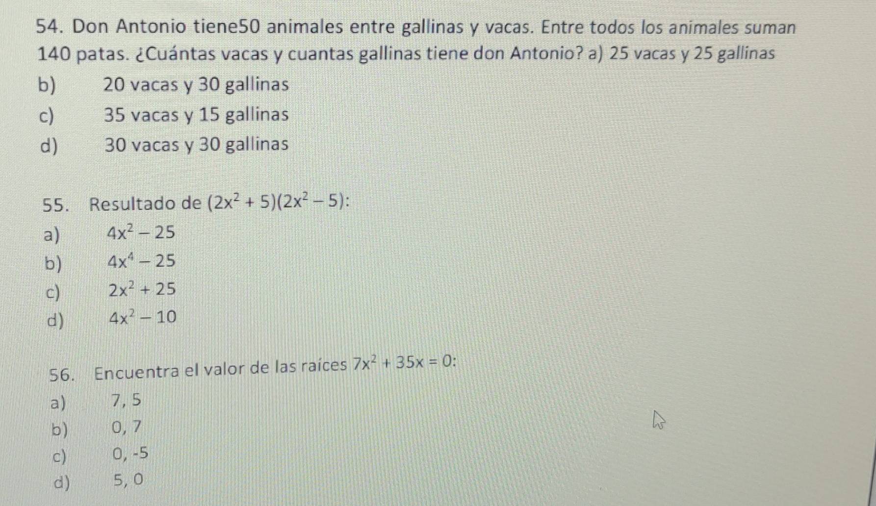 Don Antonio tiene50 animales entre gallinas y vacas. Entre todos los animales suman
140 patas. ¿Cuántas vacas y cuantas gallinas tiene don Antonio? a) 25 vacas y 25 gallinas
b)€ £ 20 vacas y 30 gallinas
c) € 35 vacas y 15 gallinas
d) q g 30 vacas y 30 gallinas
55. Resultado de (2x^2+5)(2x^2-5)
a) 4x^2-25
b) 4x^4-25
c) 2x^2+25
d) 4x^2-10
56. Encuentra el valor de las raíces 7x^2+35x=0.
a) 7,5
b) 0, 7
c) 0, -5
d) 5, 0