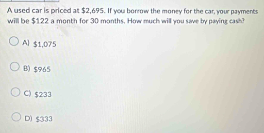 A used car is priced at $2,695. If you borrow the money for the car, your payments
will be $122 a month for 30 months. How much will you save by paying cash?
A) $1,075
B) $965
C) $233
D) $333