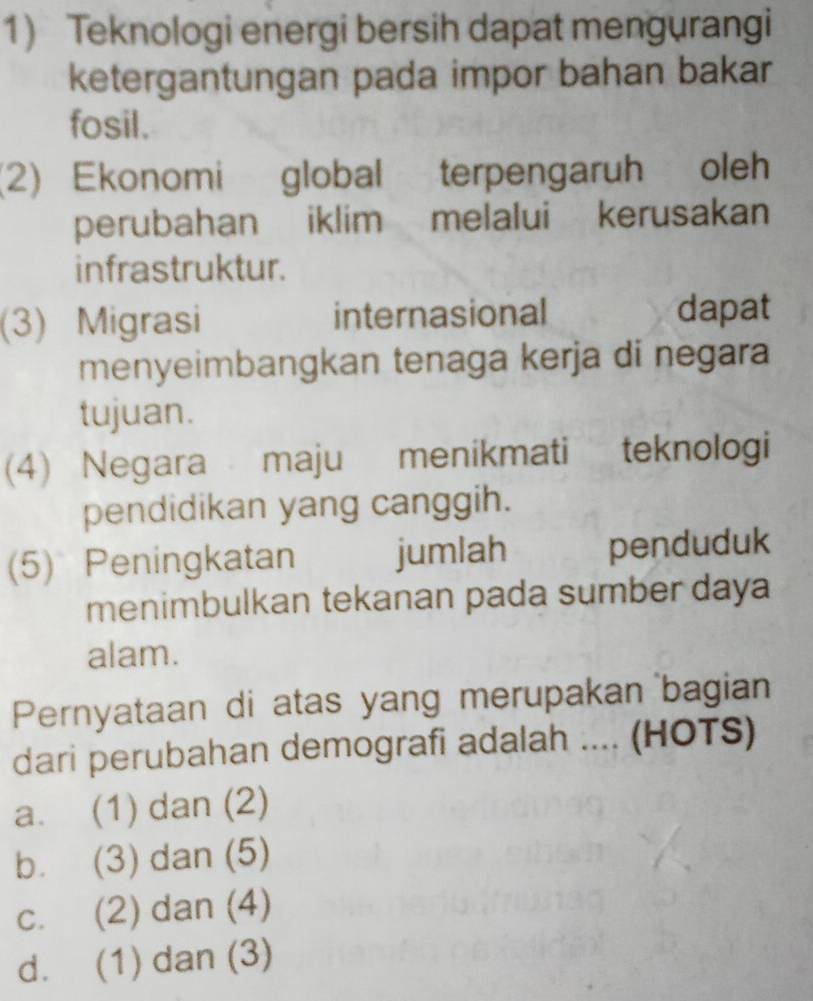 Teknologi energi bersih dapat mengurangi
ketergantungan pada impor bahan bakar
fosil.
(2) Ekonomi global terpengaruh oleh
perubahan iklim melalui kerusakan
infrastruktur.
(3) Migrasi internasional dapat
menyeimbangkan tenaga kerja di negara
tujuan.
(4) Negara maju menikmati teknologi
pendidikan yang canggih.
(5) Peningkatan jumlah penduduk
menimbulkan tekanan pada sumber daya
alam.
Pernyataan di atas yang merupakan bagian
dari perubahan demografi adalah .... (HOTS)
a. (1) dan (2)
b. (3) dan (5)
c. (2) dan (4)
d. (1) dan (3)