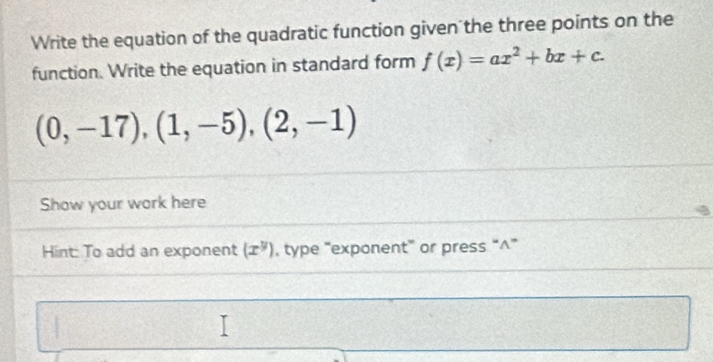 Write the equation of the quadratic function given the three points on the 
function. Write the equation in standard form f(x)=ax^2+bx+c.
(0,-17),(1,-5),(2,-1)
Show your work here 
Hint: To add an exponent (x^y) , type “exponent” or press “^”