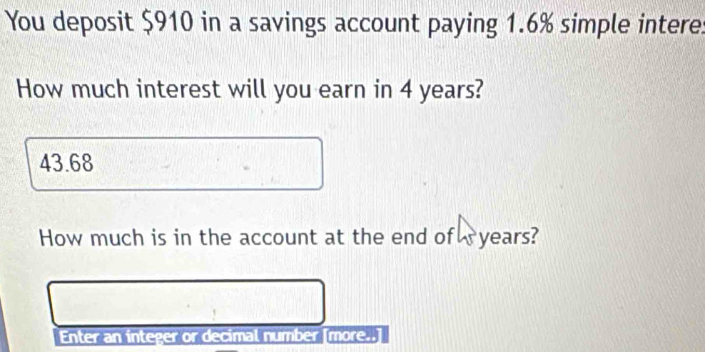 You deposit $910 in a savings account paying 1.6% simple intere. 
How much interest will you earn in 4 years?
43.68
How much is in the account at the end of years? 
Enter an integer or decimal number [more..]