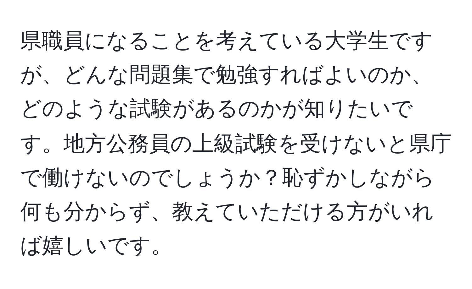 県職員になることを考えている大学生ですが、どんな問題集で勉強すればよいのか、どのような試験があるのかが知りたいです。地方公務員の上級試験を受けないと県庁で働けないのでしょうか？恥ずかしながら何も分からず、教えていただける方がいれば嬉しいです。