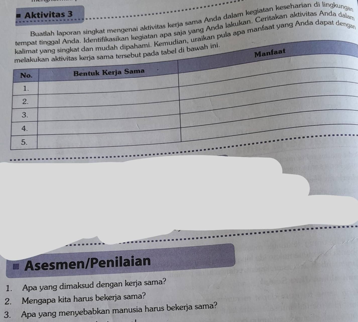 Aktivitas 3 
Buatlah laporan singkat mengenai aktivitas kerja sama Anda dalam kegiatan keseharian di lingkungan 
apa saja yang Anda lakukan. Ceritakan aktivitas Anda dalam 
ula apa manfaat yang Anda dapat dengan 
Asesmen/Penilaian 
1. Apa yang dimaksud dengan kerja sama? 
2. Mengapa kita harus bekerja sama? 
3. Apa yang menyebabkan manusia harus bekerja sama?