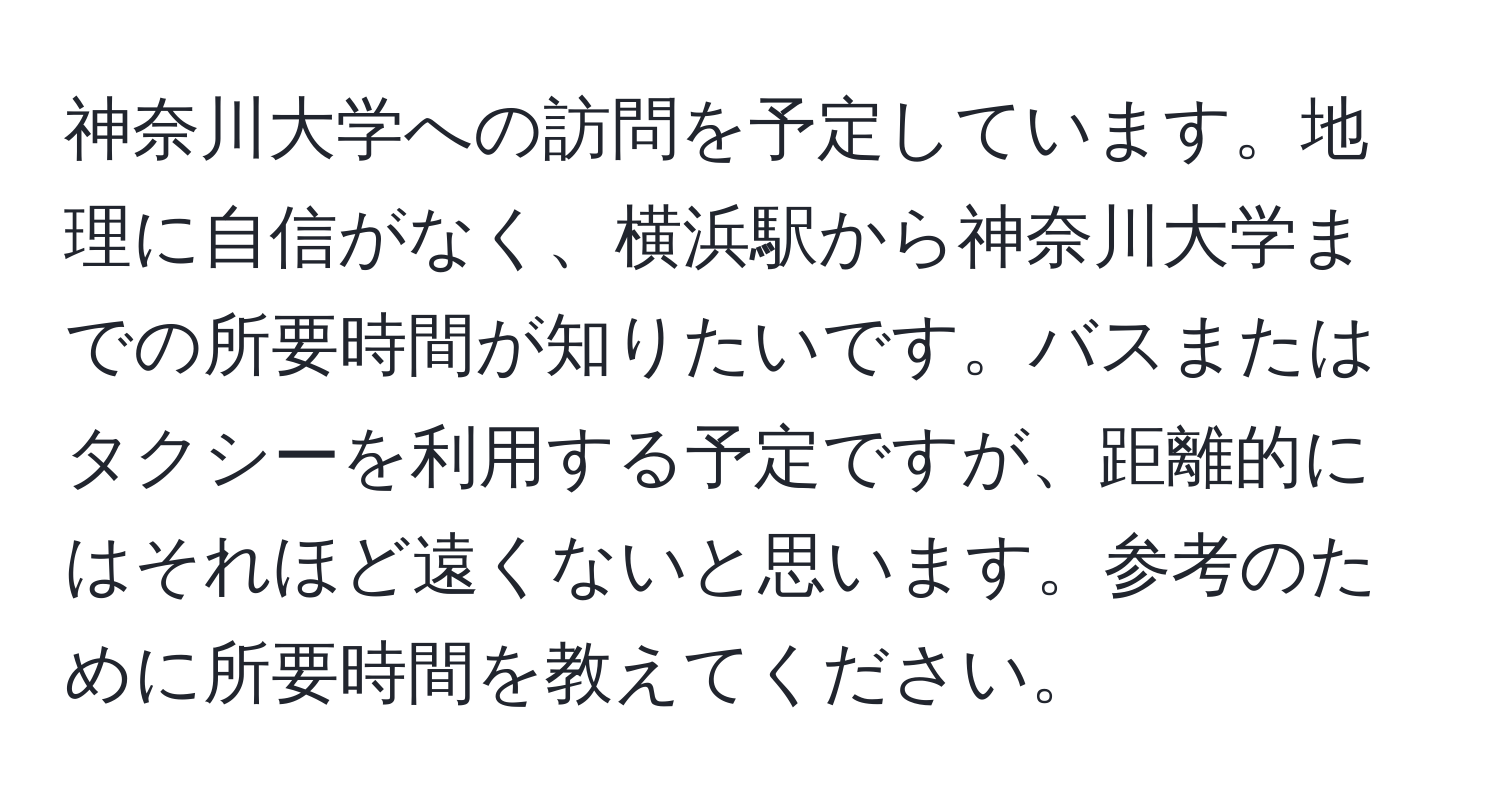 神奈川大学への訪問を予定しています。地理に自信がなく、横浜駅から神奈川大学までの所要時間が知りたいです。バスまたはタクシーを利用する予定ですが、距離的にはそれほど遠くないと思います。参考のために所要時間を教えてください。