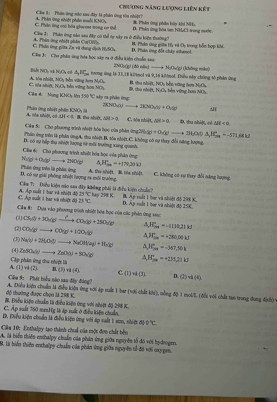 chương năng lượng liên kết
Câu 1: Phản ứng nào sau đây là phản ứng tỏa nhiệt?
A. Phản ứng nhiệt phân muối KNO₃. B. Phản ứng phân hủy khí NH₃.
C. Phản ứng oxi hóa glucose trong cơ thể. D. Phản ứng hòa tan NH₄Cl trong nước.
Câu 2: Phản ứng nào sau đây có thể tự xảy ra ở điều kiện thường?
A. Phản ứng nhiệt phân Cu(OH)2. B. Phản ứng giữa H₂ và O_2 trong hỗn hợp khí.
C. Phản ứng giữa Zn và dung dịch H₂SO₄. D. Phản ứng đốt cháy ethanol.
Câu 3: Cho phản ứng hóa học xảy ra ở điều kiện chuẩn sau:
2NO_2(g) (donhat a u) N_2O_4(g) (không màu)
Biết NO_2 và N_2O_4 có △ _fH_(298)° tương ứng là 33,18 kJ/mol và 9,16 kJ/mol. Điều này chứng tỏ phản ứng
A. tỏa nhiệt, NO_2 bền vững hơn N_2O_4. B. thu nhiệt, NO: bền vững hơn N_2O_4.
C. tỏa nhiệt, N_2O_4 bền vững hơn NO_2. D. thu nhiệt, N_2O_4 bền vững hơn NO₂.
Câu 4: Nung KNO_3 lên 550°C xảy ra phản ứng:
Phản ứng nhiệt phân KNO_3 là
2KNO_3(s)to 2KNO_2(s)+O_2(g)
AH
A. tỏa nhiệt, có △ H<0</tex> . B. thu nhiệt, △ H>0. C. tỏa nhiệt, △ H>0. D. thu nhiệt, có △ H<0.
Câu 5: Cho phương trình nhiệt hóa học của phản ứn img2H_2(g)+O_2(g)to 2H_2O(l)△ _rH_(298)^o=-571,68kJ
Phản ứng trên là phản ứngA. thu nhiệt.B. tỏa nhiệt.C. không có sự thay đổi năng lượng.
D. có sự hấp thụ nhiệt lượng từ môi trường xung quanh.
Câu 6: Cho phương trình nhiệt hóa học của phản ứng:
N_2(g)+O_2(g) _  2NO(g △ _rH_(298)°=+179,20kJ
Phản ứng trên là phản ứng A. thu nhiệt. B. tỏa nhiệt. C. không có sự thay đổi năng lượng.
D. có sự giải phóng nhiệt lượng ra môi trường.
Câu 7: Điều kiện nào sau đây không phải là điều kiện chuẩn?
Á Áp suất 1 bar và nhiệt độ 25°C hay 298 K. B. Áp suất 1 bar và nhiệt độ 298 K.
C. Áp suất 1 bar và nhiệt độ 25°C. D. Áp suất 1 bar và nhiệt độ 25K.
Câu 8: Dựa vào phương trình nhiệt hóa học của các phản ứng sau:
(1) CS_2(l)+3O_2(g)xrightarrow t^0CO_2(g)+2SO_2(g) △ _rH_(298)°=-1110,21kJ
(2) CO_2(g)to CO(g)+1/2O_2(g) ^ H_(298)°=+280,00kJ
(3) Na(s)+2H_2O(l)to NaOH(aq)+H_2(g) H_(298)°=-367,50k
(4) ZnSO_4(s)to ZnO(s)+SO_3(g) A H_(298)°=+235,21kJ
Cặp phản ứng thu nhiệt là
A. (1) và (2). B. (3) và (4). C. (1) và (3). D. (2) 
Câu 9: Phát biểu nào sau đây đúng?
vdot a(4).
A. Điều kiện chuẩn là điều kiện ứng với áp suất 1 bar (với chất khí), nồng độ 1 mol/L (đối với chất tan trong dung dịch) v
độ thường được chọn là 298 K.
B. Điều kiện chuẩn là điều kiện ứng với nhiệt độ 298 K.
C. Áp suất 760 mmHg là áp suất ở điều kiện chuẩn.
D. Điều kiện chuẩn là điều kiện ứng với áp suất 1 atm, nhiệt dhat o0C.
Câu 10: Enthalpy tạo thành chuẩ của một đơn chất bền
A. là biến thiên enthalpy chuẩn của phản ứng giữa nguyên tố đó với hydrogen.
B. là biến thiên enthalpy chuẩn của phản ứng giữa nguyên tố đó với oxygen.