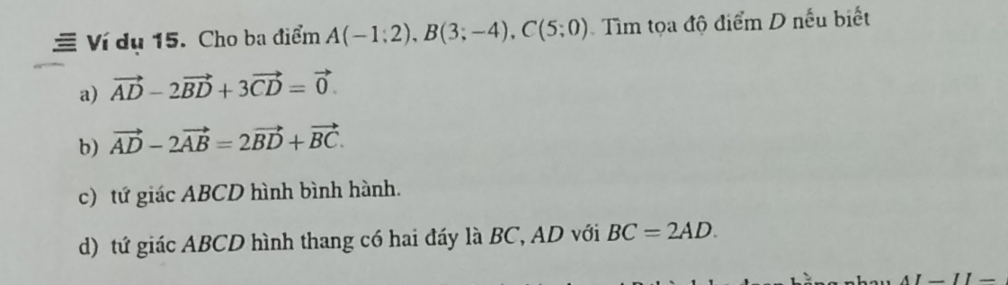 Ví du 15. Cho ba điểm A(-1;2), B(3;-4), C(5;0) Tìm tọa độ điểm D nếu biết
a) vector AD-2vector BD+3vector CD=vector 0.
b) vector AD-2vector AB=2vector BD+vector BC.
c) tứ giác ABCD hình bình hành.
d) tứ giác ABCD hình thang có hai đáy là BC, AD với BC=2AD. 
AI-II-