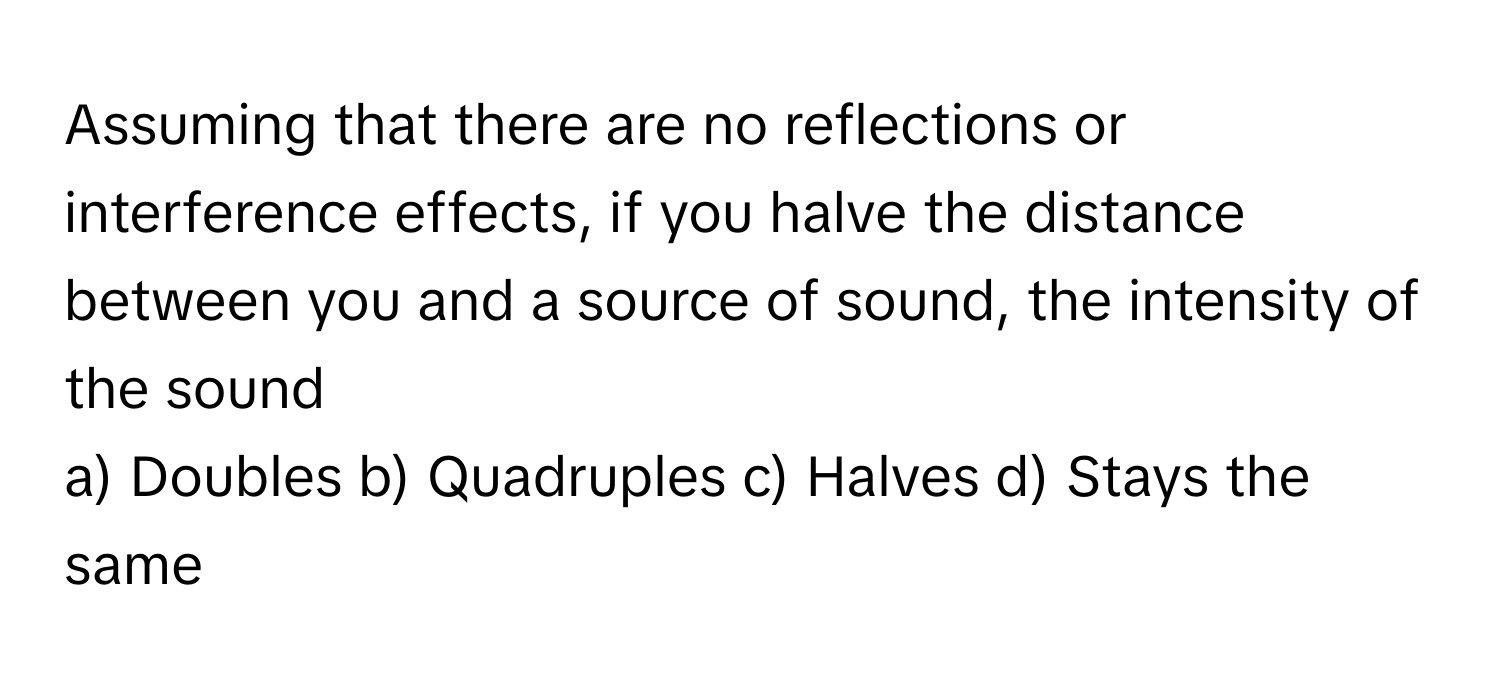 Assuming that there are no reflections or interference effects, if you halve the distance between you and a source of sound, the intensity of the sound

a) Doubles b) Quadruples c) Halves d) Stays the same