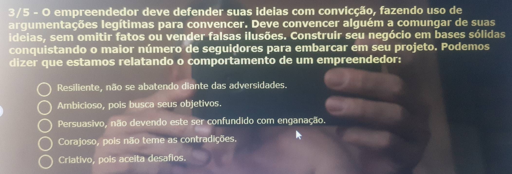 3/5 - O empreendedor deve defender suas ideias com convicção, fazendo uso de
argumentações legítimas para convencer. Deve convencer alguém a comungar de suas
ideias, sem omitir fatos ou vender falsas ilusões. Construir seu negócio em bases sólidas
conquistando o maior número de seguidores para embarcar em seu projeto. Podemos
dizer que estamos relatando o comportamento de um empreendedor:
Resiliente, não se abatendo diante das adversidades.
Ambicioso, pois busca seus objetivos.
Persuasivo, não devendo este ser confundido com enganação.
Corajoso, pois não teme as contradições.
Criativo, pois aceita desafios.