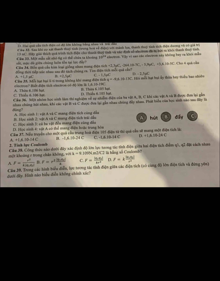D. Hai quả cầu tích điện có độ lớn không bằng nhau và trải dầu
Câu 32. Sau khi cọ xát thanh thuỷ tinh (trung hoà về dien) với mảnh lụa, thanh thuỷ tinh tích điện dương và có giá trị
13 nC. Hãy giải thích quá trình tích điện cho thanh thuỷ tỉnh và xác định số electron đã bị bứt ra khỏi thanh thuỷ tinh.
Câu 33. Một mẫu sắt nhỏ 6g có thể chứa ta khoảng 10^(24) electron. Vậy vì sao các electron này không bay ra khỏi mẫu
sắt, mặc dù giữa chúng luôn tồn tại lực đầy?
Câu 34. Bốn quả cầu kim loại giống nhau mang điện tích +2 ,3mu C,-264.10-7C,-5,9mu C,+3,6.10-5C :. Cho 4 quả cầu
đồng thời tiếp xúc nhau sau đó tách chúng ra. Tìm điện tích mỗi quả cầu?
A. +1,5 µC B. +2,5µC C. - 1,5µC D. - 2,5µC
Câu 35. Mỗi hạt bụi li tí trong không khí mang điện tích q=-9,6.10-13C. Hỏi mỗi hạt bụi ấy thừa hay thiếu bao nhiêu
electron? Biết điện tích electron có độ lớn là 1,6.10-19C.
A. Thừa 6.106 hạt. B. Thừa 6.105 hạt.
C. Thiếu 6.106 hạt. D. Thiếu 6.105 hạt.
Câu 36. Một nhóm học sinh làm thí nghiệm về sự nhiễm điện của ba vật A, B, C khi các vật A và B được đưa lại gần
nhau chúng hút nhau, khi các vật B và C được đưa lại gần nhau chúng đầy nhau. Phát biểu của học sinh nào sau đây là
đúng?
A. Học sinh 1: vật A và C mang điện tích cùng dấu
B. Học sinh 2: vật A và C mang điện tích trái dấu A hút B đấy C
C. Học sinh 3: cả ba vật đều mang điện cùng dầu
D. Học sinh 4: vật A có thể mang điện hoặc trung hòa
Câu 37. Nếu truyền cho một quả cầu trung hoà điện 105 điện tử thì quả cầu sẽ mang một điện tích là:
A. +1,6.10-14 C B. -1,6.10-24 C C. -1,6.10-14 C D. +1,6.10-24 C
2. Tính lực Coulomb
Câu 38. Công thức nào dưới đây xác định độ lớn lực tương tác tĩnh điện giữa hai điện tích điểm q1, q2 đặt cách nhau
một khoảng r trong chân không, với k=9.109N.m2/C2 là hằng số Coulomb?
A. F=frac r^2k|q_1q_2| B. F=r^2frac |q_1q_2|k. C. F=frac |q_1q_2|kr^2 D. F=kfrac |q_1q_2|r^2
Câu 39. Trong các hình biểu diễn, lực tương tác tĩnh điện giữa các điện tích (có cùng độ lớn điện tích và đứng yên)
đưới đây. Hình nào biểu diễn không chính xác?