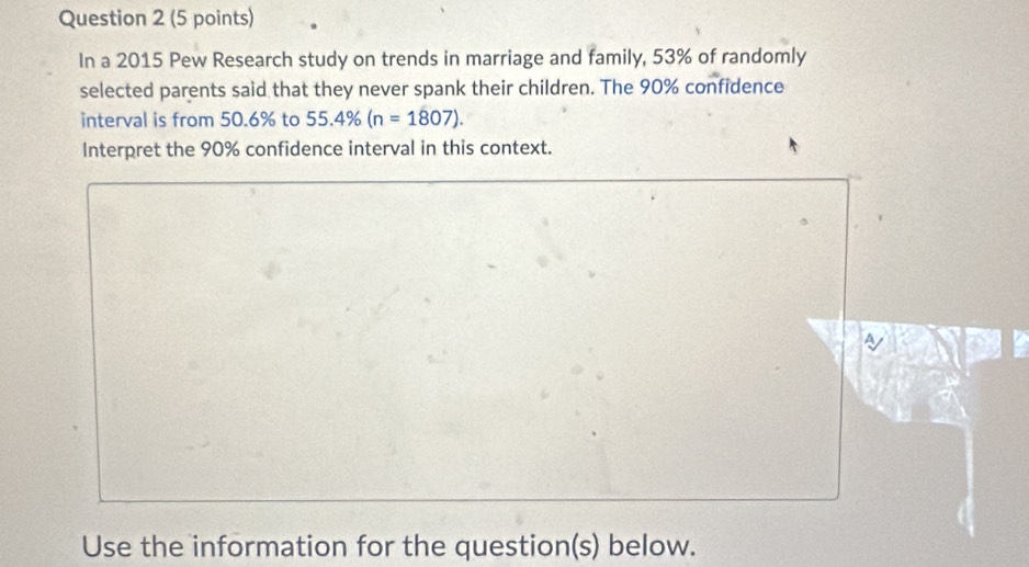 In a 2015 Pew Research study on trends in marriage and family, 53% of randomly 
selected parents said that they never spank their children. The 90% confidence 
interval is from 50.6% to 55.4% (n=1807). 
Interpret the 90% confidence interval in this context. 
Use the information for the question(s) below.