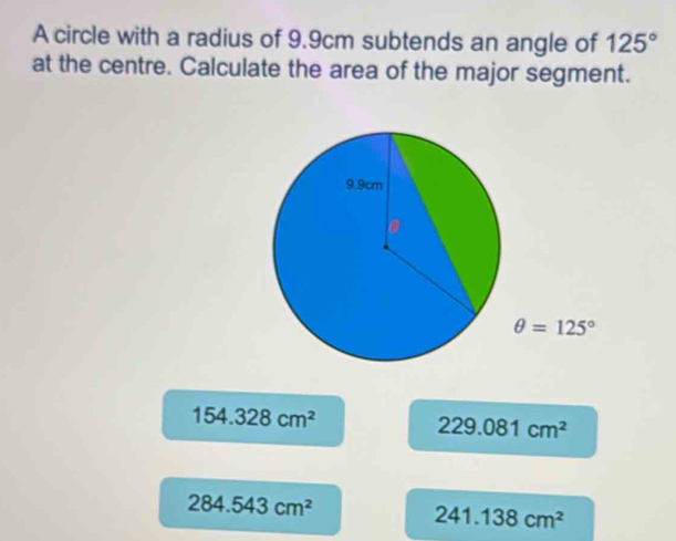 A circle with a radius of 9.9cm subtends an angle of 125°
at the centre. Calculate the area of the major segment.
154.328cm^2
229.081cm^2
284.543cm^2
241.138cm^2