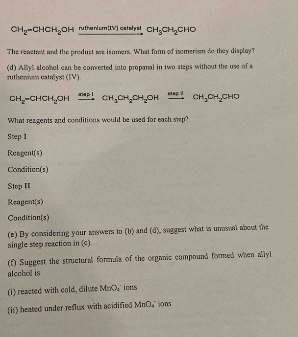 CH_2=CHCH_2OH ruthe nium(IV)cataly at CH_3CH_2CHO
The reactant and the product are isomers. What form of isomerism do they display? 
(d) Allyl alcohol can be converted into propanal in two steps without the use of a 
ruthenium catalyst (IV).
CH_2=CHCH_2OHxrightarrow steplCH_3CH_2CH_2OHxrightarrow stepllCH_3CH_2CHO
What reagents and conditions would be used for each step? 
Step I 
Reagent(s) 
Condition(s) 
Step II 
Reagent(s) 
Condition(s) 
(e) By considering your answers to (b) and (d), suggest what is unusual about the 
single step reaction in (c). 
(f) Suggest the structural formula of the organic compound formed when allyl 
alcohol is 
(i) reacted with cold, dilute MnO_4^- ions 
(ii) heated under reflux with acidified MnO_4^- ions