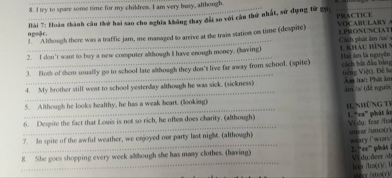 try to spare some time for my children. I am very busy, although. 
Bài 7: Hoàn thành câu thứ hai sao cho nghĩa không thay đổi so với câu thứ nhất, sử dụng từ gợi PRACTICE 
ngoặc. VOCABULARY A 
_ 
1. Although there was a traffic jam, me managed to arrive at the train station on time (despite) 1.PRONUNCIATI 
Cách phát âm /10/ v 
2. I don’t want to buy a new computer although I have enough money. (having) 
1. khảu hình m 
_ 
Hai âm là nguyên 
_ 
3. Both of them usually go to school late although they don’t live far away from school. (spite) cách bắt đầu bằng 
tiếng Việt). Để lu 
_ 
4. My brother still went to school yesterday although he was sick. (sickness) Âm /1ə/: Phát âm 
âm /ɔ/ (đề người 
5. Although he looks healthy, he has a weak heart. (looking) 
I. NhữNg TI 
_ 
_ 
6. Despite the fact that Louis is not so rich, he often does charity. (although) 
1. “ea” phát ân 
Ví dụ: fear /fɪə 
smear /smıə(r) 
_ 
7. In spite of the awful weather, we enjoyed our party last night. (although) 
weary /'wɪəri/ 
2. “ce” phát : 
8. She goes shopping every week although she has many clothes. (having) 
Vị dụ:deer /d 
_ 
_ 
leer /lə(r)/: l 
steer /stıə(r)/