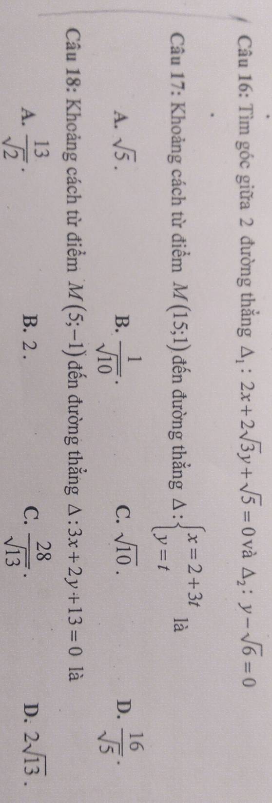 Tìm góc giữa 2 đường thẳng △ _1:2x+2sqrt(3)y+sqrt(5)=0 và △ _2:y-sqrt(6)=0
Câu 17: Khoảng cách từ điểm M(15;1) đến đường thẳng Delta :beginarrayl x=2+3t y=tendarray. là
A. sqrt(5). B.  1/sqrt(10) .  16/sqrt(5) .
C. sqrt(10). D.
Câu 18: Khoảng cách từ điểm M(5;-1) đến đường thẳng △ :3x+2y+13=0 là
A.  13/sqrt(2) . B. 2. C.  28/sqrt(13) . D. 2sqrt(13).