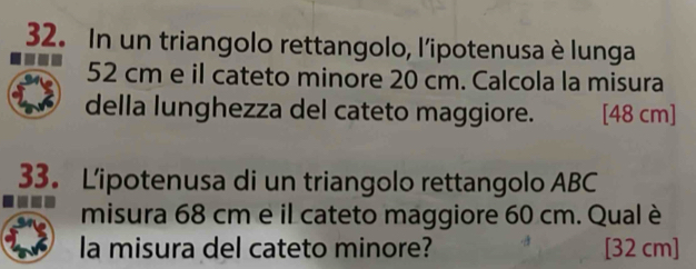 In un triangolo rettangolo, l'ipotenusa è lunga
52 cm e il cateto minore 20 cm. Calcola la misura 
della lunghezza del cateto maggiore. [ 48 cm ] 
33. L'ipotenusa di un triangolo rettangolo ABC 
misura 68 cm e il cateto maggiore 60 cm. Qual è 
la misura del cateto minore? [32 cm ]