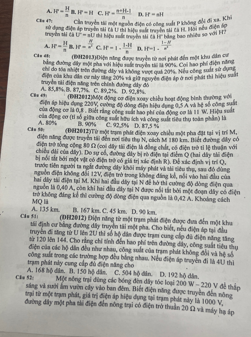 A. H'= H/n B.H'=H C. H'= (n+H-1)/n  D. H'=nH
Câu 47: Cần truyền tải một nguồn điên có công suất P không đổi đi xa. Khi
sử dụng điện áp truyền tải là U thì hiệu suất truyền tải là H. Hỏi nếu điện áp
truyền tải là U'=nU thì hiệu suất truyền tải Cà H' bằng bao nhiêu so với H?
A. H'= H/n B.H'= H/n^2  C. H'=1- (1-H)/n  D. H'=1- (1-H)/n^2 
Câu 48: (ĐH2013)Điện năng được truyền từ nơi phát đến một khu dân cự
bằng đường dây một pha với hiệu suất truyền tải là 90%. Coi hao phí điện năng
chỉ do tỏa nhiệt trên đường dây và không vượt quá 20%. Nếu công suất sử dụng
điện của khu dân cư này tăng 20% và giữ nguyên điện áp ở nơi phát thì hiệu suất
truyền tải điện năng trên chính đường dây đó
A. 85,8%. B. 87,7%. C. 89,2%. D. 92,8%.
Câu 49: (ĐH2012)Một động cơ điện xoay chiều hoạt động bình thường với
điện áp hiệu dụng 220V, cường độ dòng điện hiệu dụng 0,5 A và hệ số công suất
của động cơ là 0,8 . Biết rằng công suất hao phí của động cơ là 11 W. Hiệu suất
của động cơ (tỉ số giữa công suất hữu ích và công suất tiêu thụ toàn phần) là
A. 80% B. 90% C. 92,5% D. 87,5 %
Câu 50: (ĐH2012)Từ một trạm phát điện xoay chiều một pha đặt tại vị trí M,
điện năng được truyền tải đến nơi tiêu thụ N, cách M 180 km. Biết đường dây có
điện trở tổng cộng 80 Ω (coi dây tải điện là đồng chất, có điện trở tỉ lệ thuận với
chiều dài của dây). Do sự cố, đường dây bị rò điện tại điểm Q (hai dây tải điện
bị nối tắt bởi một vật có điện trở có giá trị xác định R). Đề xác định vị trí Q,
trước tiên người ta ngắt đường dây khỏi máy phát và tải tiêu thụ, sau đó dùng
nguồn điện không đổi 12V, điện trở trong không đáng kể, nối vào hai đầu của
hai dây tải điện tại M. Khi hai đầu dây tại N đề hở thì cường độ dòng điện qua
nguồn là 0,40 A, còn khi hai đầu dây tại N được nối tắt bởi một đoạn dây có điện
trở không đáng kể thì cường độ dòng điện qua nguồn là 0,42 A. Khoảng cách
MQ là
A. 135 km. B. 167 km. C. 45 km. D. 90 km.
Câu 51: (ĐH2012) Điện năng từ một trạm phát điện được đưa đến một khu
tái định cư bằng đường dây truyền tải một pha. Cho biết, nếu điện áp tại đầu
truyền đi tăng từ U lên 2U thì số hộ dân được trạm cung cấp đủ điện năng tăng
từ 120 lên 144. Cho rằng chỉ tính đến hao phí trên đường dây, công suất tiêu thụ
điện của các hộ dân đều như nhau, công suất của trạm phát không đổi và hệ số
công suất trong các trường hợp đều bằng nhau. Nếu điện áp truyền đi là 4U thì
trạm phát này cung cấp đủ điện năng cho
A. 168 hộ dân. B. 150 hộ dân. C. 504 hộ dân. a D. 192 hộ dân.
Câu 52:  Một nông trại dùng các bóng đèn dây tóc loại 200 W - 220 V đề thắp
sáng và sưởi ấm vườn cây vào ban đêm. Biết điện năng được truyền đến nông
trại từ một trạm phát, giá trị điện áp hiệu dụng tại trạm phát này là 1000 V,
đường dây một pha tải điện đến nông trại có điện trở thuần 20 Ω và máy hạ áp