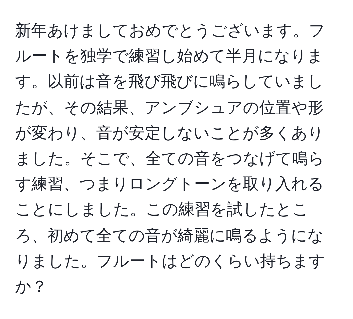 新年あけましておめでとうございます。フルートを独学で練習し始めて半月になります。以前は音を飛び飛びに鳴らしていましたが、その結果、アンブシュアの位置や形が変わり、音が安定しないことが多くありました。そこで、全ての音をつなげて鳴らす練習、つまりロングトーンを取り入れることにしました。この練習を試したところ、初めて全ての音が綺麗に鳴るようになりました。フルートはどのくらい持ちますか？