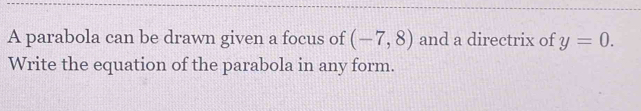 A parabola can be drawn given a focus of (-7,8) and a directrix of y=0. 
Write the equation of the parabola in any form.