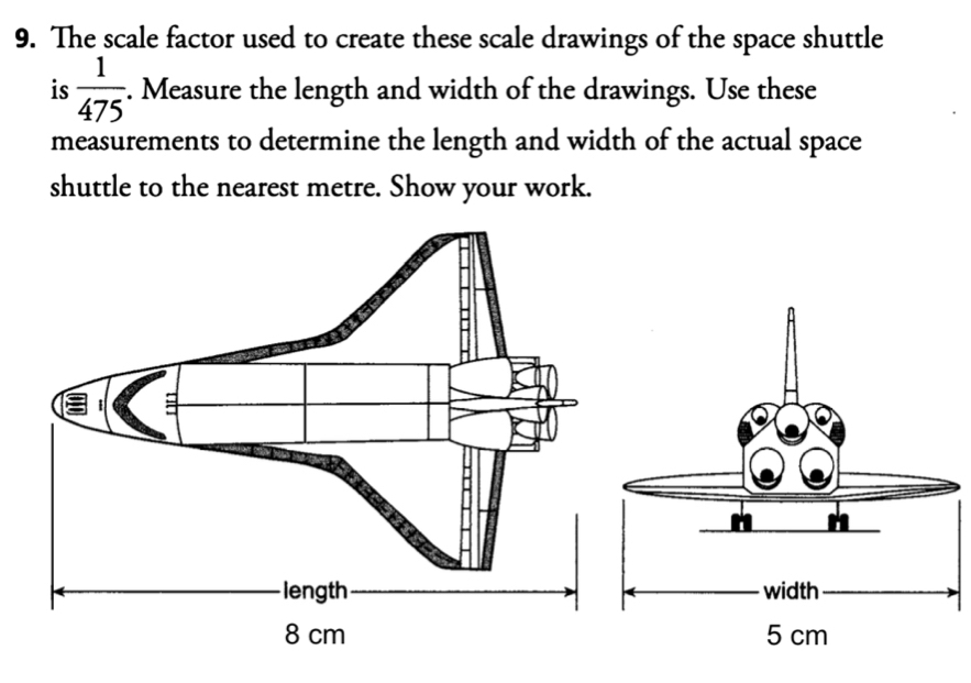 The scale factor used to create these scale drawings of the space shuttle 
is  1/475 . Measure the length and width of the drawings. Use these 
measurements to determine the length and width of the actual space 
shuttle to the nearest metre. Show your work.