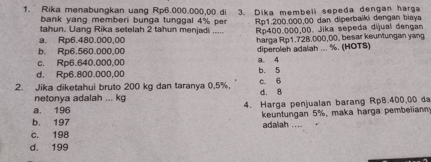 Rika menabungkan uang Rp6.000.000,00 di 3. Dika membeli sepeda dengan harga
bank yang memberi bunga tunggal 4% per Rp1.200.000,00 dan diperbaiki dengan biaya
tahun. Uang Rika setelah 2 tahun menjadi ..... Rp400.000,00. Jika sepeda dijual dengan
a. Rp6.480.000,00
harga Rp1.728.000,00, besar keuntungan yang
b. Rp6.560.000,00
diperoleh adalah ... %. (HOTS)
c. Rp6.640.000,00 a. 4
d. Rp6.800.000,00
b. 5
2. Jika diketahui bruto 200 kg dan taranya 0,5%, c. 6
netonya adalah ... kg d. 8
a. 196 4. Harga penjualan barang Rp8.400,00 da
b. 197 keuntungan 5%, maka harga pembelianny
adalah ....
c. 198
d. 199