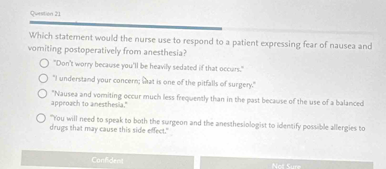 Which statement would the nurse use to respond to a patient expressing fear of nausea and
vomiting postoperatively from anesthesia?
"Don’t worry because you’ll be heavily sedated if that occurs."
“I understand your concern; tat is one of the pitfalls of surgery.”
"Nausea and vomiting occur much less frequently than in the past because of the use of a balanced
approach to anesthesia."
"You will need to speak to both the surgeon and the anesthesiologist to identify possible allergies to
drugs that may cause this side effect."
Confident Not Sure