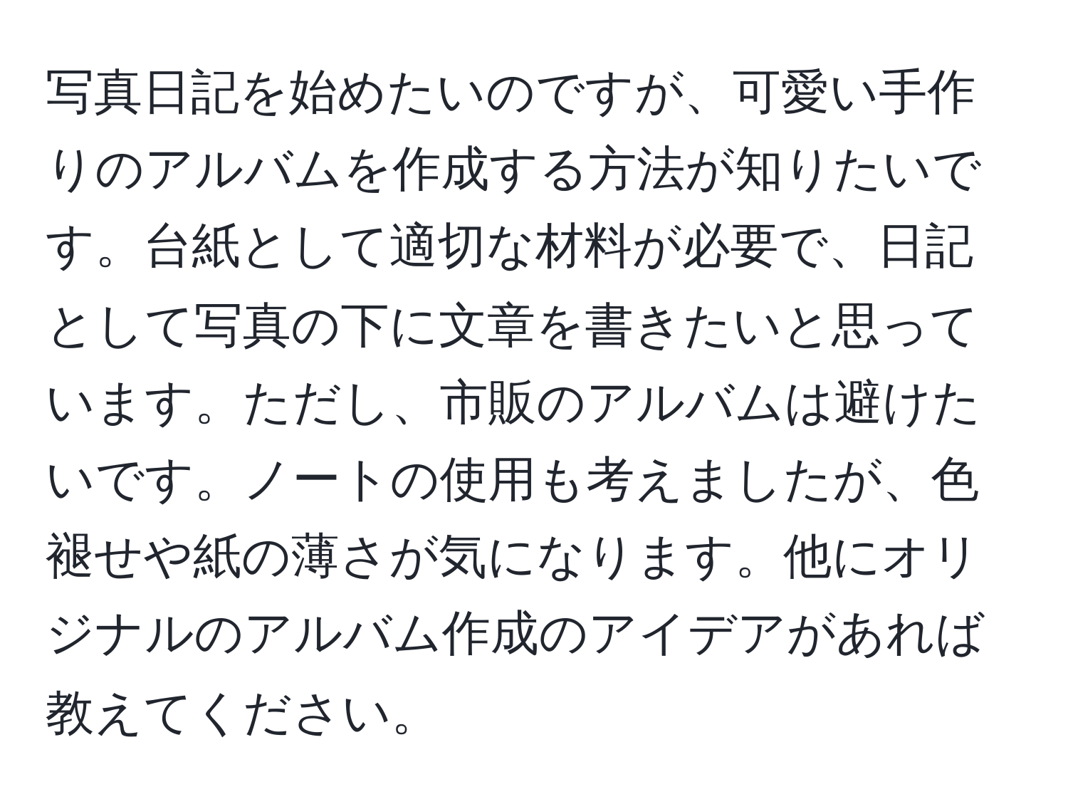 写真日記を始めたいのですが、可愛い手作りのアルバムを作成する方法が知りたいです。台紙として適切な材料が必要で、日記として写真の下に文章を書きたいと思っています。ただし、市販のアルバムは避けたいです。ノートの使用も考えましたが、色褪せや紙の薄さが気になります。他にオリジナルのアルバム作成のアイデアがあれば教えてください。