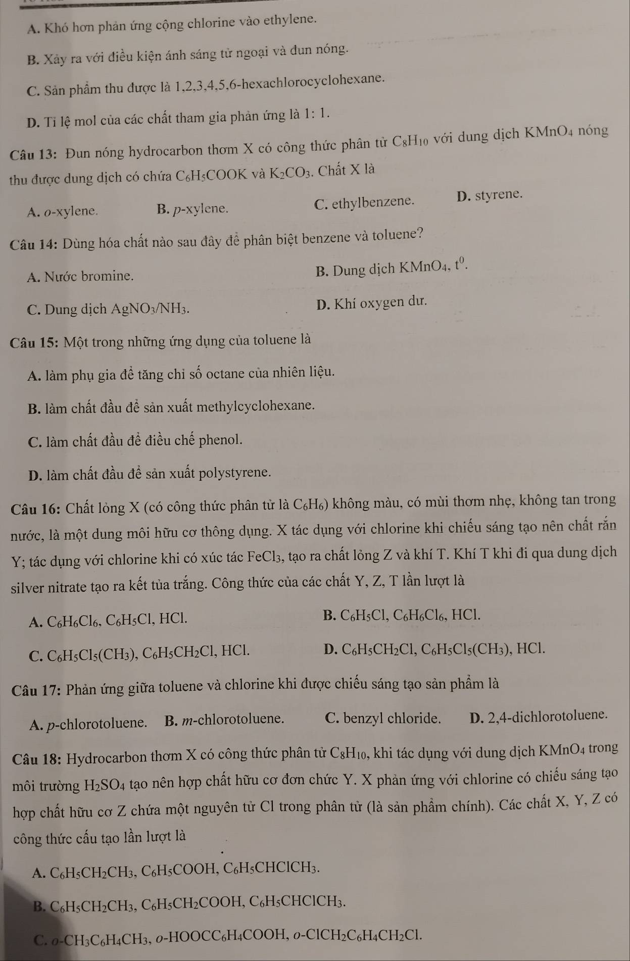 A. Khó hơn phản ứng cộng chlorine vào ethylene.
B. Xảy ra với điều kiện ánh sáng tử ngoại và đun nóng.
C. Sản phẩm thu được là 1,2,3,4,5,6-hexachlorocyclohexane.
D. Tỉ lệ mol của các chất tham gia phản ứng là 1:1.
Câu 13: Đun nóng hydrocarbon thơm X có công thức phân tử C₈H₁₀ với dung dịch KMnO4 nóng
thu được dung dịch có chứa C₆H₃COOK và K_2CO_3. Chất X là
A. o-xylene. B. p-xylene. C. ethylbenzene. D. styrene.
Câu 14: Dùng hóa chất nào sau đây để phân biệt benzene và toluene?
A. Nước bromine.
B. Dung dịch I KMnO_4, t^0.
C. Dung dịch AgNO₃/NH₃.
D. Khí oxygen dư.
Câu 15: Một trong những ứng dụng của toluene là
A. làm phụ gia để tăng chỉ số octane của nhiên liệu.
B. làm chất đầu để sản xuất methylcyclohexane.
C. làm chất đầu đề điều chế phenol.
D. làm chất đầu để sản xuất polystyrene.
Câu 16: Chất lỏng X (có công thức phân tử là C₆H₆) không màu, có mùi thơm nhẹ, không tan trong
nước, là một dung môi hữu cơ thông dụng. X tác dụng với chlorine khi chiếu sáng tạo nên chất rắn
Y; tác dụng với chlorine khi có xúc tác FeCl₃, tạo ra chất lỏng Z và khí T. Khí T khi đi qua dung dịch
silver nitrate tạo ra kết tủa trắng. Công thức của các chất Y, Z, T lần lượt là
A. C_6H_6Cl_6. C₆H₅Cl, HCl. B. C_6H_5Cl. , C₆H₆Cl₆, HCl.
D.
C. C_6H_5Cl_5(CI I3) C_6H_5CH_2Cl,HCl. C_6H_5CH_2Cl,C_6H_5Cl_5(CH_3) , H IC 1.
Câu 17: Phản ứng giữa toluene và chlorine khi được chiếu sáng tạo sản phẩm là
A. p-chlorotoluene. B. m-chlorotoluene. C. benzyl chloride. D. 2,4-dichlorotoluene.
Câu 18: Hydrocarbon thơm X có công thức phân tử C_8H_10 , khi tác dụng với dung dịch KMnO4 trong
môi trường H_2SO_4 tạao nên hợp chất hữu cơ đơn chức Y. X phản ứng với chlorine có chiếu sáng tạo
hợp chất hữu cơ Z chứa một nguyên tử Cl trong phân tử (là sản phẩm chính). Các chất X, Y, Z có
công thức cấu tạo lần lượt là
A. C_6H_5CH_2CH_3, C_6H_5C COOH, C₆H₅CHClCH₃.
B. C_6H_5CH_2CH_3,C_6H_5CH_2COOH , C₆H₅CHClCH₃.
C. o-CH_3C_6H_4CH_3, , 0-HOOCC₆H₄COOH, 0. -ClCH_2C_6H_4CH_2Cl.