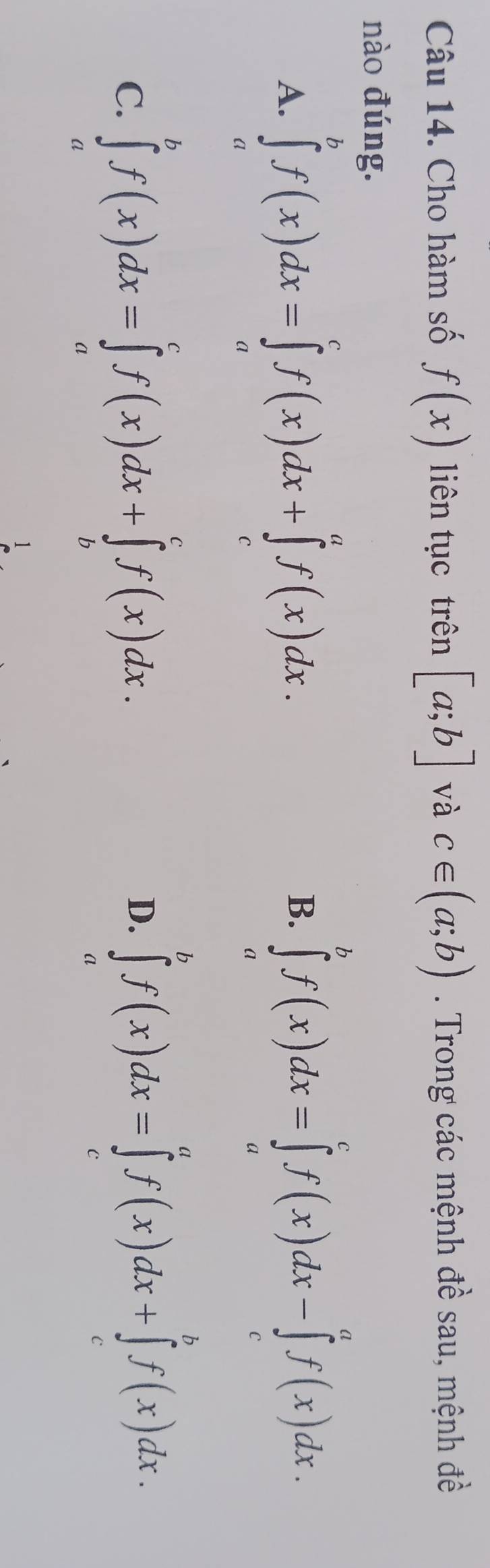 Cho hàm số f(x) liên tục trên [a;b] và c∈ (a;b). Trong các mệnh đề sau, mệnh đề
nào đúng.
A. ∈tlimits _a^bf(x)dx=∈tlimits _a^cf(x)dx+∈tlimits _c^af(x)dx. ∈tlimits _a^bf(x)dx=∈tlimits _a^cf(x)dx-∈tlimits _c^af(x)dx. 
B.
C. ∈tlimits _a^bf(x)dx=∈tlimits _a^cf(x)dx+∈tlimits _b^cf(x)dx.
D. ∈tlimits _a^bf(x)dx=∈tlimits _c^af(x)dx+∈tlimits _c^bf(x)dx.