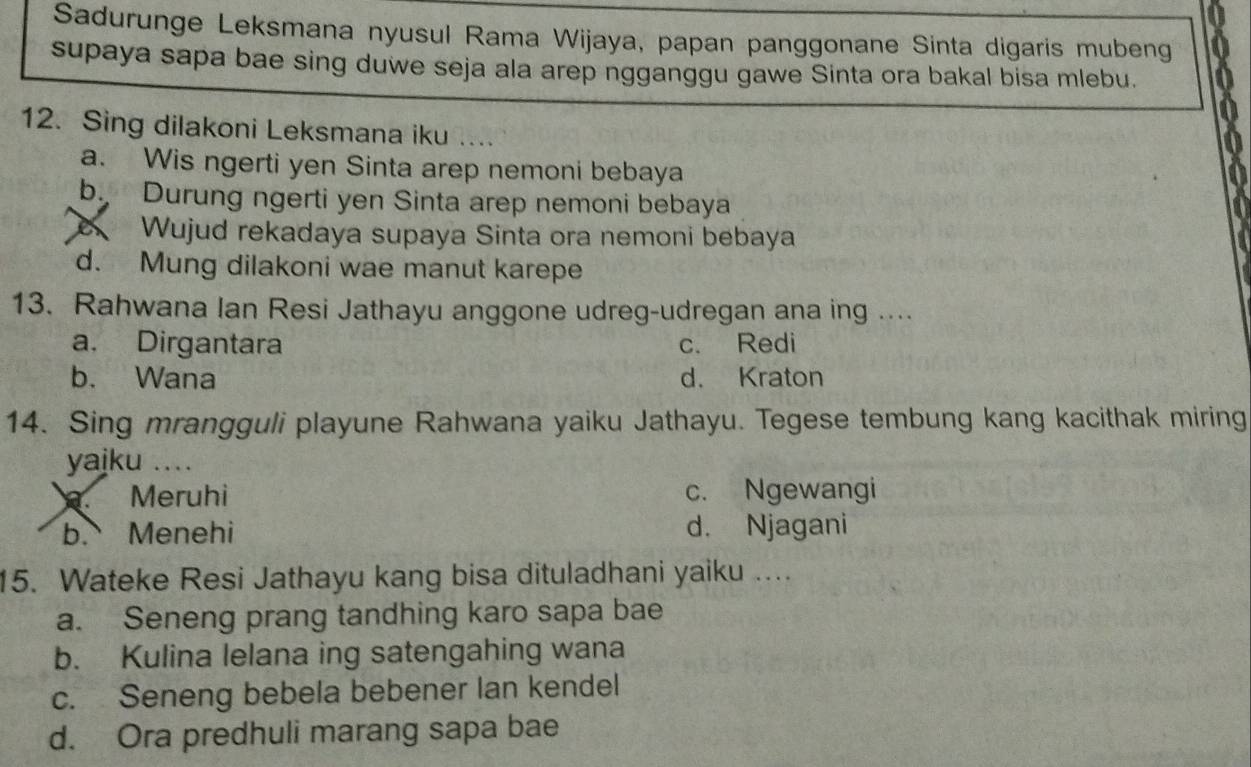 Sadurunge Leksmana nyusul Rama Wijaya, papan panggonane Sinta digaris mubeng
supaya sapa bae sing duwe seja ala arep ngganggu gawe Sinta ora bakal bisa mlebu.
12. Sing dilakoni Leksmana iku ..
a. Wis ngerti yen Sinta arep nemoni bebaya
b. Durung ngerti yen Sinta arep nemoni bebaya
Wujud rekadaya supaya Sinta ora nemoni bebaya
d. Mung dilakoni wae manut karepe
13. Rahwana Ian Resi Jathayu anggone udreg-udregan ana ing ....
a. Dirgantara c. Redi
b. Wana d. Kraton
14. Sing mrangguli playune Rahwana yaiku Jathayu. Tegese tembung kang kacithak miring
yajku ....
Meruhi c. Ngewangi
b. Menehi d. Njagani
15. Wateke Resi Jathayu kang bisa dituladhani yaiku …
a. Seneng prang tandhing karo sapa bae
b. Kulina lelana ing satengahing wana
c. Seneng bebela bebener lan kendel
d. Ora predhuli marang sapa bae