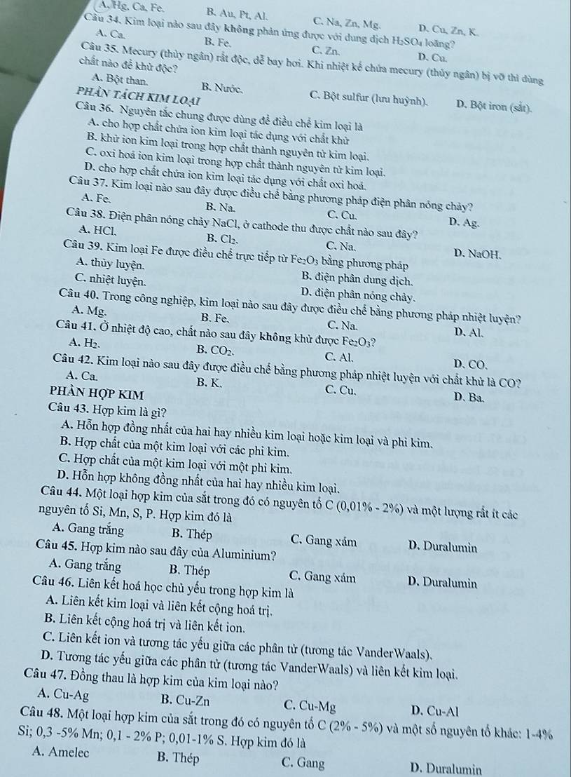 A, Hg, Ca, Fe. B. Au, Pt, Al. C. Na, Zn, Mg. D. Cu, Zn, K.
Cầu 34, Kim loại nào sau đây không phản ứng được với dung dịch H_2SO_4 loāng?
A. Ca. B. Fe. C. Zn. D. Cu.
Câu 35. Mecury (thủy ngân) rắt độc, dễ bay hơi. Khi nhiệt kế chứa mecury (thủy ngân) bị vỡ thì dùng
chất nào để khử độc?
A. Bột than. B. Nước. C. Bột sulfur (lưu huỳnh). D. Bột iron (sắt).
phÂN tách kim loại
Câu 36. Nguyên tắc chung được dùng để điều chế kim loại là
A. cho hợp chất chứa ion kim loại tác dụng với chất khử
B. khữ ion kim loại trong hợp chất thành nguyên tử kim loại.
C. oxi hoá ion kim loại trong hợp chất thành nguyên tử kim loại.
D. cho hợp chất chứa ion kim loại tác dụng với chất oxi hoá.
Câu 37. Kim loại nào sau đây được điều chế bằng phương pháp điện phân nóng chảy?
A. Fe. B. Na. C. Cu. D. Ag.
Câu 38. Điện phân nóng chảy NaCl, ở cathode thu được chất nào sau đây?
A. HCl. B. Cl₂. C. Na. D. NaOH.
Câu 39. Kim loại Fe được điều chế trực tiếp từ Fe₂O₃ bằng phương pháp
A. thủy luyện. B. điện phân dung dịch.
C. nhiệt luyện. D. điện phân nóng chảy.
Câu 40. Trong công nghiệp, kim loại nào sau đây được điều chế bằng phương pháp nhiệt luyện?
A. Mg. B. Fe. C. Na. D. Al.
Câu 41. Ở nhiệt độ cao, chất nào sau đây không khử được Fe _2O_3 2
A. H_2. B. CO_2. C. Al. D. CO.
Câu 42. Kim loại nào sau đây được điều chế bằng phương pháp nhiệt luyện với chất khử là CO?
A. Ca. B. K. C. Cu. D. Ba.
pHÀN HợP KIM
Câu 43. Hợp kim là gì?
A. Hỗn hợp đồng nhất của hai hay nhiều kim loại hoặc kim loại và phi kim.
B. Hợp chất của một kim loại với các phi kim.
C. Hợp chất của một kim loại với một phi kim.
D. Hỗn hợp không đồng nhất của hai hay nhiều kim loại.
Câu 44. Một loại hợp kim của sắt trong đó có nguyên tố C (0,01% - 2%) và một lượng rất ít các
nguyên tố Si, Mn, S, P. Hợp kim đó là
A. Gang trắng B. Thép C. Gang xám D. Duralumin
Câu 45. Hợp kim nào sau đây của Aluminium?
A. Gang trắng B. Thép C. Gang xám D. Duralumin
Câu 46. Liên kết hoá học chủ yếu trong hợp kim là
A. Liên kết kim loại và liên kết cộng hoá trị.
B. Liên kết cộng hoá trị và liên kết ion.
C. Liên kết ion và tương tác yếu giữa các phân tử (tương tác VanderWaals).
D. Tương tác yếu giữa các phân tử (tương tác VanderWaals) và liên kết kim loại.
Câu 47. Đồng thau là hợp kim của kim loại nào?
A. Cu-Ag B. Cu-Zn C. Cu-Mg D. Cu-Al
Câu 48. Một loại hợp kim của sắt trong đó có nguyên tố C (2% - 5%) và một số nguyên tố khác: 1-4%
Si; 0,3 -5% Mn; 0,1 - 2% P; 0,01-1% S. Hợp kim đó là
A. Amelec B. Thép C. Gang D. Duralumin